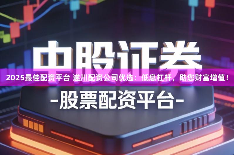 2025最佳配资平台 遂川配资公司优选:低息杠杆,助您财富增值!