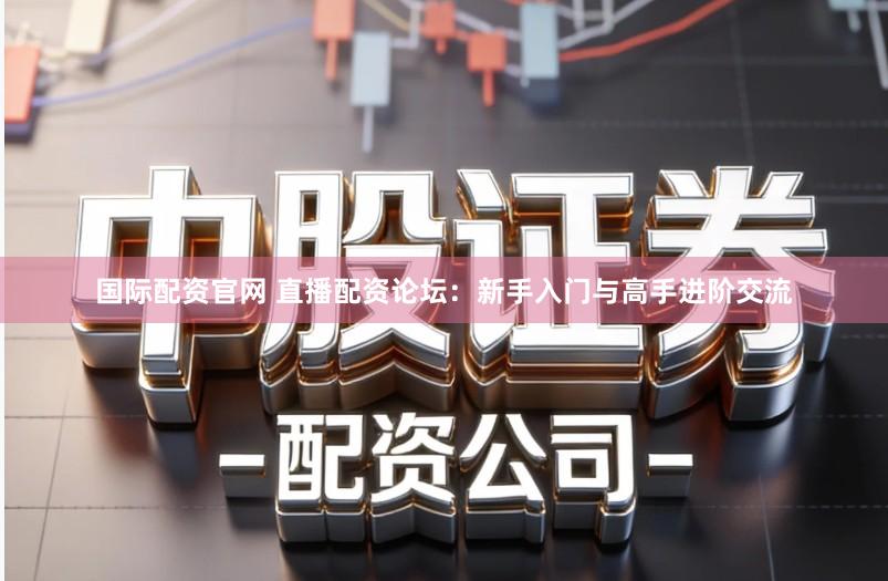 国际配资官网 直播配资论坛：新手入门与高手进阶交流