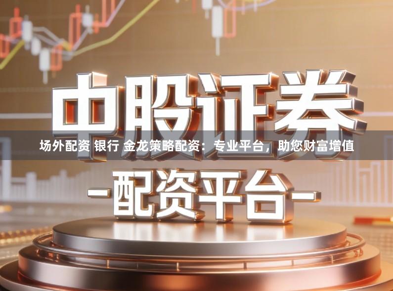 场外配资 银行 金龙策略配资:专业平台,助您财富增值