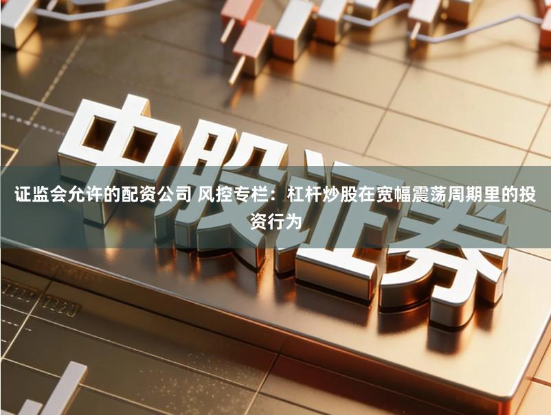 证监会允许的配资公司 风控专栏：杠杆炒股在宽幅震荡周期里的投资行为