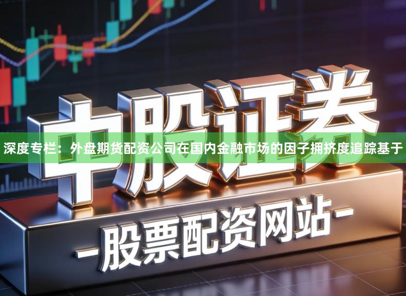 深度专栏：外盘期货配资公司在国内金融市场的因子拥挤度追踪基于
