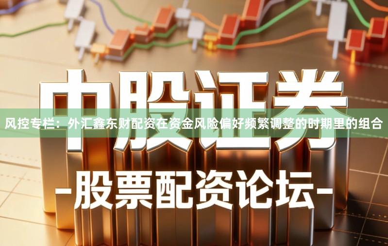 风控专栏:外汇鑫东财配资在资金风险偏好频繁调整的时期里的组合