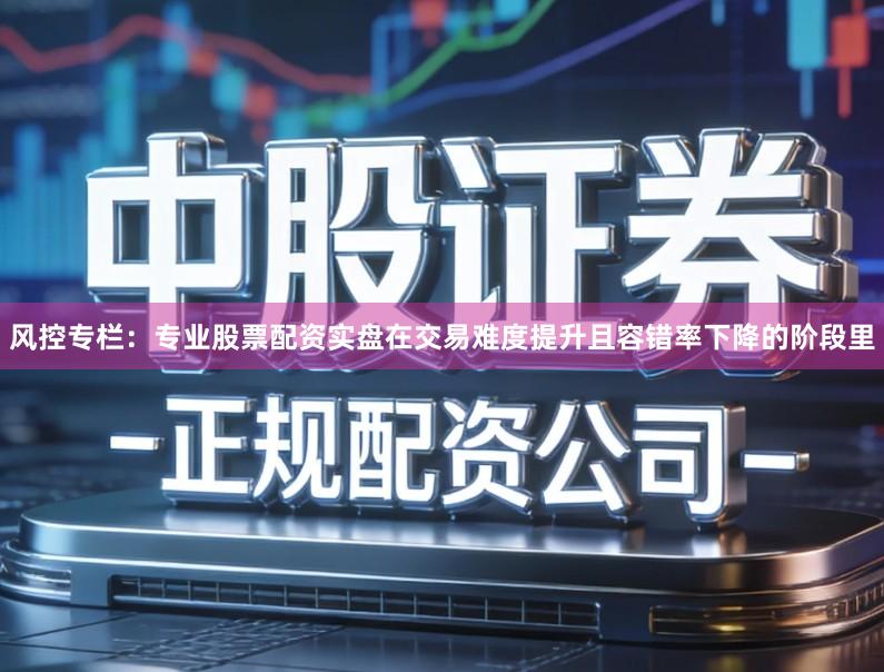 风控专栏：专业股票配资实盘在交易难度提升且容错率下降的阶段里